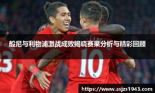 般尼与利物浦激战成败揭晓赛果分析与精彩回顾